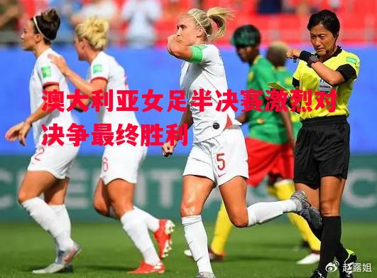 澳大利亚女足半决赛激烈对决争最终胜利