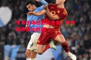 星空体育官方网站-罗马主场迎战拉齐奥，争夺城市德比胜利