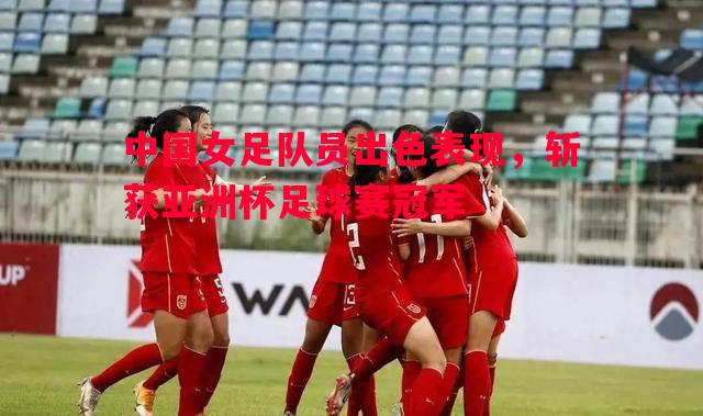 中国女足队员出色表现，斩获亚洲杯足球赛冠军
