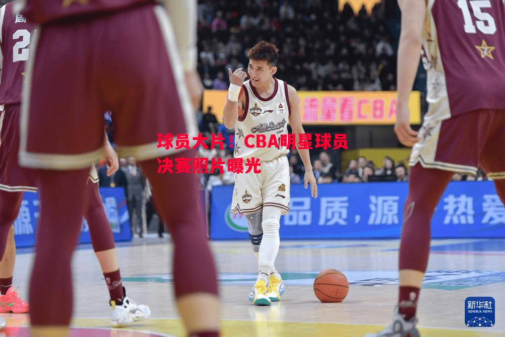 球员大片！CBA明星球员决赛照片曝光