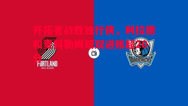 开拓者战胜独行侠，利拉德和麦科勒姆双双进账超20分